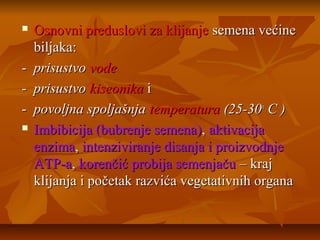 



Osnovni preduslovi za klijanje semena većine
biljaka:
prisustvo vode
prisustvo kiseonika i
povoljna spoljašnja temperatura (25-30o C )
Imbibicija (bubrenje semena), aktivacija
enzima, intenziviranje disanja i proizvodnje
ATP-a, korenčić probija semenjaču – kraj
klijanja i početak razvića vegetativnih organa

 