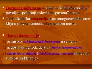 



Dormancija semena – seme ne klija iako postoje
povoljni spoljašnji uslovi (“uspavano” seme)
To je ekološka adaptacija koja omogućava da seme
klija u pravom trenutku i na pravom mestu

Uzroci dormancije:
1) prisustvo inhibitornih hormona u semenu
2) nedostatak perioda dejstva niske temperature
3) odsustvo svetlosti (fotoblastična semena zahtevaju
svetlost za klijanje)


 