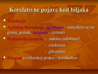 Korelativne pojave kod biljaka







Korelacije
Apikalna dominacija: apsolutna – suncokret se ne
grana, grašak, izražena – četinari
Hormonska kontrola: - auksin (inhibitor)
- citokinini
- giberelini
Primena u vrtlarskoj praksi i hortikulturi

 