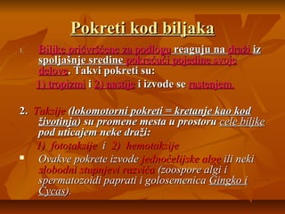 Pokreti kod biljaka
1.

Biljke pričvršćene za podlogu reaguju na draži iz
spoljašnje sredine pokrećući pojedine svoje
delove. Takvi pokreti su:
1) tropizmi i 2) nastije i izvode se rastenjem.

2. Taksije (lokomotorni pokreti = kretanje kao kod
životinja) su promene mesta u prostoru cele biljke
pod uticajem neke draži:
1) fototaksije i 2) hemotaksije

Ovakve pokrete izvode jednoćelijske alge ili neki
slobodni stupnjevi razvića (zoospore algi i
spermatozoidi paprati i golosemenica Gingko i
Cycas).

 