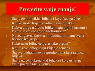 Proverite svoje znanje!
1.
2.
3.
4.
5.
6.
7.
8.

Šta je životni ciklus biljaka i koje faze ga čine?
Koliko može trajati životni ciklus biljaka?
Kakvu ulogu u životu biljke imaju biljni hormoni i
koje su osnovne grupe fitohormona?
Navedi glavna dejstva i praktičnu primenu svake
hormonske grupe.
Kako rastu biljne ćelije, a kako organi?
Koji uslovi omogućuju klijanje semena?
Šta sve podrazumeva reproduktivna faza razvića
biljaka?
Šta je uzrok pokreta kod biljaka i koje osnovne
vrste pokreta razlikujemo?

 