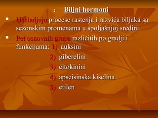 Biljni hormoni
Uskladjuju procese rastenja i razvića biljaka sa
sezonskim promenama u spoljašnjoj sredini
Pet osnovnih grupa različitih po gradji i
funkcijama: 1) auksini
2) giberelini
3) citokinini
4) apscisinska kiselina
5) etilen
2.





 