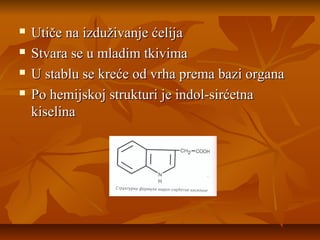 




Utiče na izduživanje ćelija
Stvara se u mladim tkivima
U stablu se kreće od vrha prema bazi organa
Po hemijskoj strukturi je indol-sirćetna
kiselina

 