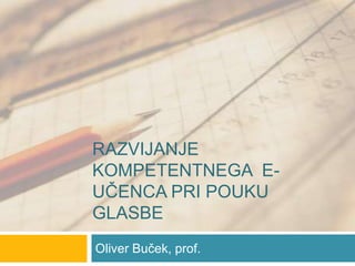 Razvijanje kompetentnega  e-učenca pri pouku glasbe Oliver Buček, prof. 