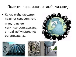 Политички карактер глобализације
• Криза међународног
правног суверенитета
и унутрашње
легитимности држава,
утицај међународних
организација...
 