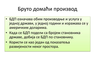 Бруто домаћи производ
• БДП означава обим производње и услуга у
једној држави, у једној години и изражава се у
америчким доларима.
• Када се БДП подели са бројем становника
државе, добија се БДП по становнику.
• Користи се као један од показатеља
развијености неког простора.
 
