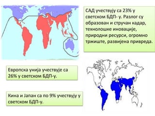 САД учествују са 23% у
светском БДП- у. Разлог су
образован и стручан кадар,
технолошке иновације,
природни ресурси, огромно
тржиште, развијена привреда.
Европска унија учествује са
26% у светском БДП-у.
Кина и Јапан са по 9% учествују у
светском БДП-у.
 