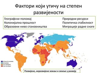 Фактори који утичу на степен
развијености
Географски положај Природни ресурси
Колонијална прошлост Политичка стабилност
Образовни ниво становништва Миграције радне снаге
Развијене, неразвијене земље и земље у развоју
 