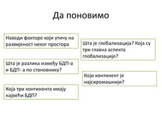 Да поновимо
Наведи факторе који утичу на
развијеност неког простора
Шта је разлика између БДП-а
и БДП- а по становнику?
Која три континента имају
највећи БДП?
Шта је глобализација? Која су
три главна аспекта
глобализације?
Који континент је
најсиромашнији?
 