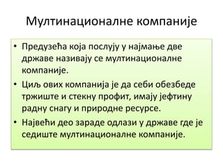 Мултинационалне компаније
• Предузећа која послују у најмање две
државе називају се мултинационалне
компаније.
• Циљ ових компанија је да себи обезбеде
тржиште и стекну профит, имају јефтину
радну снагу и природне ресурсе.
• Највећи део зараде одлази у државе где је
седиште мултинационалне компаније.
 