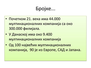 Бројке...
• Почетком 21. века има 44.000
мултинационалних компанија са око
300.000 филијала.
• У Данаској има око 9.400
мултинационалних компанија
• Од 100 највећих мултинационалних
компанија, 90 је из Европе, САД и Јапана.
 