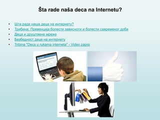 Šta rade naša deca na Internetu?
• Шта раде наша деца на интернету?
• Трибина: Превенција болести зависноти и болести савременог доба
• Деца и друштвене мреже
• Безбедност деце на интернету
• Tribina "Deca u rukama interneta" - Video zapisi
 