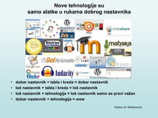 • dobar nastavnik + tabla i kreda = dobar nastavnik
• loš nastavnik + tabla i kreda = loš nastavnik
• loš nastavnik + tehnologija = loš nastavnik samo se pravi važan
• dobar nastavnik + tehnologija = wow
Vladan Al. Mladenović
Nove tehnologije su
samo alatke u rukama dobrog nastavnika
 