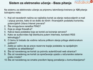 Sistem za eletronsko učenje - Baza pitanja
Na sistemu za elektronsko učenje za pripremu takmičenja kreirano je 125 pitanja
Izdvajamo neka:
1. Koji od navedenih načina se najčešće koristi za slanje nedozvoljenih e-mail
i popup poruka, kako bi se došlo do ličnih i finansijskih podataka korisnika,
potencijalnih žrtava Intenet prevara?
2. Šta omogućava naredba PING?
3. Koja je uloga firewall-a?
4. Kakva baza podataka koja se koristi za lociranje servera?
5. Kako se audio/video fajl distribuira putem Interneta, koristeći RSS
tehnologiju?
6. O čemu bi trebalo da vodimo računa prilikom slanja priloga elektronskom
poštom?
7. Zašto je važno da se prave rezervne kopije podataka na spoljašnjim
medijima za skladištenje?
8. Šta od navedenog se koristi za potvrdu autentičnosti web stranice?
9. Šta od navedenog se koristi za sprečavanje upada u računarske sisteme
preko mreže?
10.Šta od navedenog se smatra pravilom lepog ponašanja u komunikacijama?
 