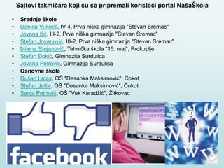 Sajtovi takmičara koji su se pripremali koristeći portal NašaŠkola
• Srednje škole
• Danica Vukotić, IV-4, Prva niška gimnazija "Stevan Sremac"
• Jovana Ilić, III-2, Prva niška gimnazija "Stevan Sremac"
• Stefan Jovanović, III-2, Prva niška gimnazija "Stevan Sremac"
• Milena Stojanović, Tehnička škola "15. maj", Prokuplje
• Stefan Đokić, Gimnazija Surdulica
• Jovana Petrović, Gimnazija Surdulica
• Osnovne škole
• Dušan Latas, OŠ "Desanka Maksimović", Čokot
• Stefan Jeftić, OŠ "Desanka Maksimović", Čokot
• Sanja Petrović, OŠ "Vuk Karadžić", Žitkovac
 