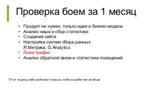 Проверка боем за 1 месяц
• Продукт не нужен, только идея и бизнес-модель
• Анализ ниши и сбор статистики
• Создание сайта
• Настройка систем сбора данных
Я.Метрика, G.Analytics
• Льем трафик
• Анализ обратной связи и статистики посещений
*Этот подход либо работает хорошо, либо не работает вообще
 