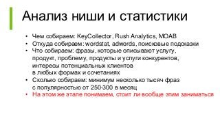 Анализ ниши и статистики
• Чем собираем: KeyCollector, Rush Analytics, MOAB
• Откуда собираем: wordstat, adwords, поисковые подсказки
• Что собираем: фразы, которые описывают услугу,
продукт, проблему, продукты и услуги конкурентов,
интересы потенциальных клиентов
в любых формах и сочетаниях
• Сколько собираем: минимум несколько тысяч фраз
с популярностью от 250-300 в месяц
• На этом же этапе понимаем, стоит ли вообще этим заниматься
 