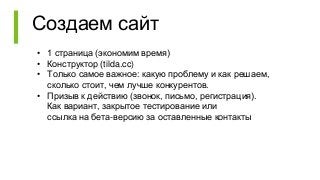 Создаем сайт
• 1 страница (экономим время)
• Конструктор (tilda.cc)
• Только самое важное: какую проблему и как решаем,
сколько стоит, чем лучше конкурентов.
• Призыв к действию (звонок, письмо, регистрация).
Как вариант, закрытое тестирование или
ссылка на бета-версию за оставленные контакты
 
