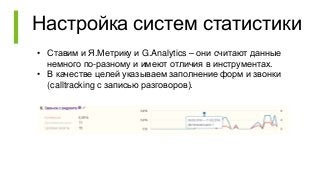 Настройка систем статистики
• Ставим и Я.Метрику и G.Analytics – они считают данные
немного по-разному и имеют отличия в инструментах.
• В качестве целей указываем заполнение форм и звонки
(calltracking с записью разговоров).
 