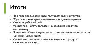 Итоги
• На этапе проработки идеи получаем базу контактов
• Обратная связь дает понимание, как идею поправить
• Уже есть рабочий сайт
• Можем подсчитать затраты: на создание продукта,
его рекламу
• Понимаем объем аудитории и потенциальное число продаж
(если нет сезонности)
• Узнаем много нового о том, как ищут ваш продукт
и как его используют
 