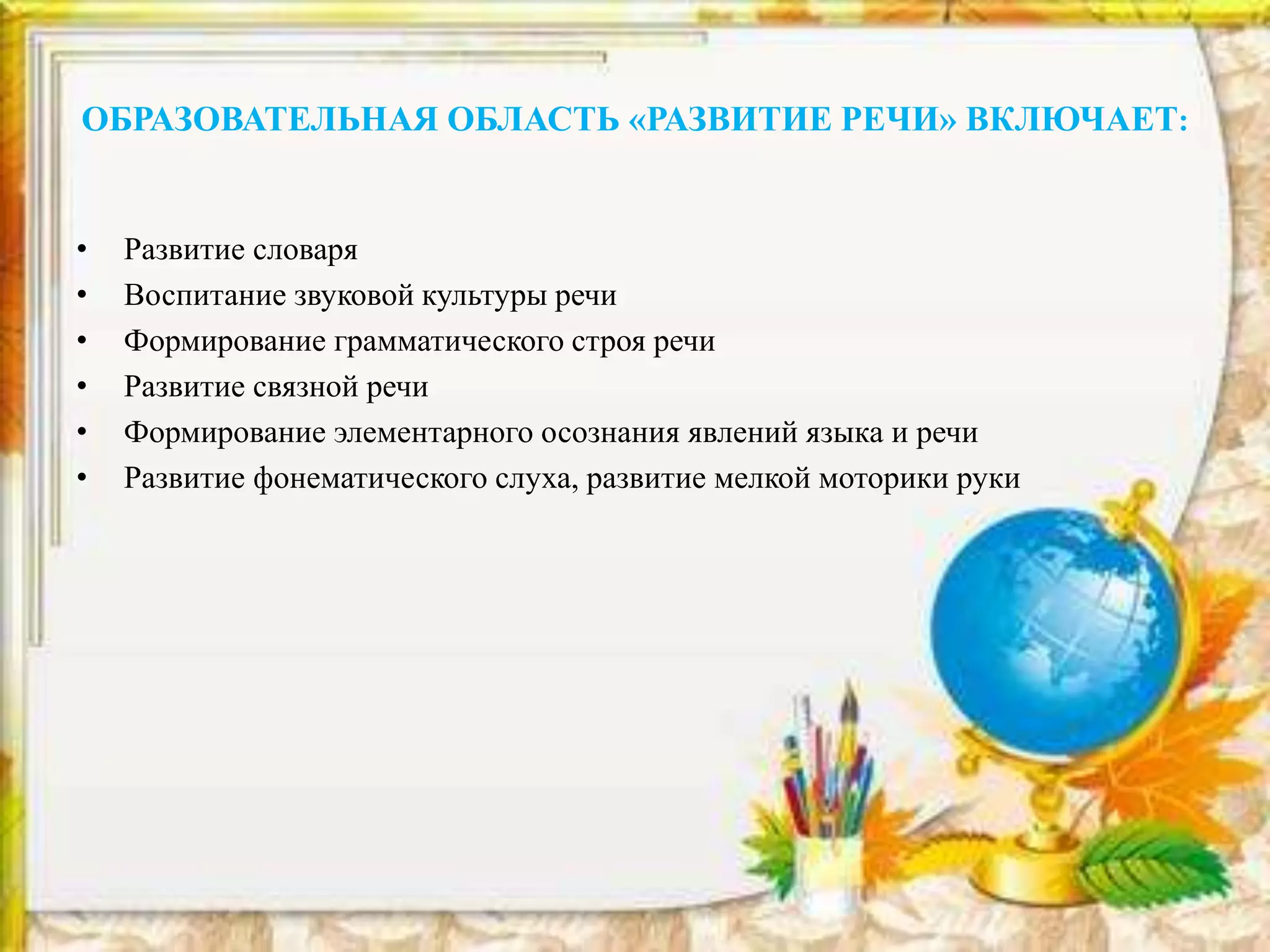 ОБРАЗОВАТЕЛЬНАЯ ОБЛАСТЬ «РАЗВИТИЕ РЕЧИ» ВКЛЮЧАЕТ:
• Развитие словаря
• Воспитание звуковой культуры речи
• Формирование грамматического строя речи
• Развитие связной речи
• Формирование элементарного осознания явлений языка и речи
• Развитие фонематического слуха, развитие мелкой моторики руки
 
