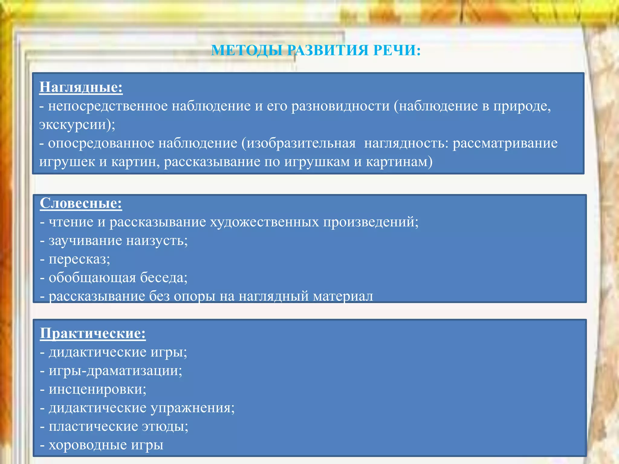 МЕТОДЫ РАЗВИТИЯ РЕЧИ:
Наглядные:
- непосредственное наблюдение и его разновидности (наблюдение в природе,
экскурсии);
- опосредованное наблюдение (изобразительная наглядность: рассматривание
игрушек и картин, рассказывание по игрушкам и картинам)
Словесные:
- чтение и рассказывание художественных произведений;
- заучивание наизусть;
- пересказ;
- обобщающая беседа;
- рассказывание без опоры на наглядный материал
Практические:
- дидактические игры;
- игры-драматизации;
- инсценировки;
- дидактические упражнения;
- пластические этюды;
- хороводные игры
 