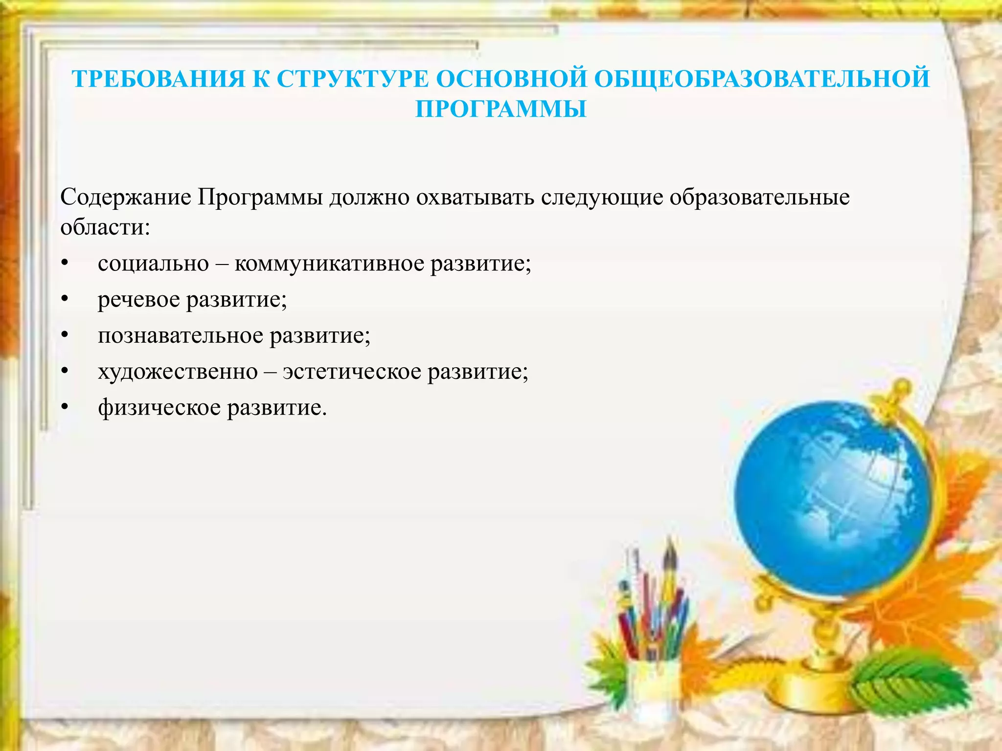 ТРЕБОВАНИЯ К СТРУКТУРЕ ОСНОВНОЙ ОБЩЕОБРАЗОВАТЕЛЬНОЙ
ПРОГРАММЫ
Содержание Программы должно охватывать следующие образовательные
области:
• социально – коммуникативное развитие;
• речевое развитие;
• познавательное развитие;
• художественно – эстетическое развитие;
• физическое развитие.
 