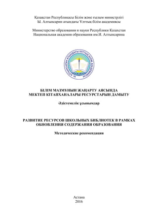 1
Қазақстан Республикасы Білім және ғылым министрлігі
Ы. Алтынсарин атындағы Ұлттық білім академиясы
Министерство образования и науки Республики Казахстан
Национальная академия образования им.И. Алтынсарина
БІЛІМ МАЗМҰНЫН ЖАҢАРТУ АЯСЫНДА
МЕКТЕП КІТАПХАНАЛАРЫ РЕСУРСТАРЫН ДАМЫТУ
Әдістемелік ұсынымдар
РАЗВИТИЕ РЕСУРСОВ ШКОЛЬНЫХ БИБЛИОТЕК В РАМКАХ
ОБНОВЛЕНИЯ СОДЕРЖАНИЯ ОБРАЗОВАНИЯ
Методические рекомендации
Астана
2016
 