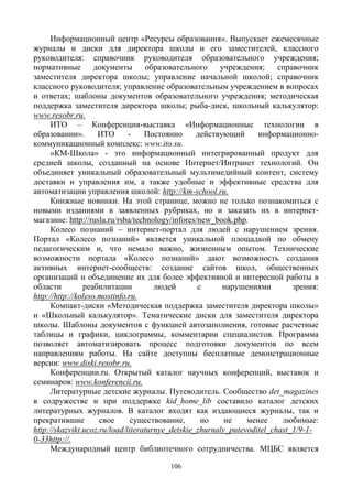 106
Информационный центр «Ресурсы образования». Выпускает ежемесячные
журналы и диски для директора школы и его заместителей, классного
руководителя: справочник руководителя образовательного учреждения;
нормативные документы образовательного учреждения; справочник
заместителя директора школы; управление начальной школой; справочник
классного руководителя; управление образовательным учреждением в вопросах
и ответах; шаблоны документов образовательного учреждения; методическая
поддержка заместителя директора школы; рыба-диск, школьный калькулятор:
www.resobr.ru.
ИТО – Конференция-выставка «Информационные технологии в
образовании». ИТО - Постоянно действующий информационно-
коммуникационный комплекс: www.ito.su.
«КМ-Школа» - это информационный интегрированный продукт для
средней школы, созданный на основе Интернет/Интранет технологий. Он
объединяет уникальный образовательный мультимедийный контент, систему
доставки и управления им, а также удобные и эффективные средства для
автоматизации управления школой: http://km-school.ru.
Книжные новинки. На этой странице, можно не только познакомиться с
новыми изданиями в заявленных рубриках, но и заказать их в интернет-
магазине: http://rusla.ru/rsba/technology/infores/new_book.php.
Колесо познаний – интернет-портал для людей с нарушением зрения.
Портал «Колесо познаний» является уникальной площадкой по обмену
педагогическим и, что немало важно, жизненным опытом. Технические
возможности портала «Колесо познаний» дают возможность создания
активных интернет-сообществ: создание сайтов школ, общественных
организаций и объединение их для более эффективной и интересной работы в
области реабилитации людей с нарушениями зрения:
http://http://koleso.mostinfo.ru.
Компакт-диски «Методическая поддержка заместителя директора школы»
и «Школьный калькулятор». Тематические диски для заместителя директора
школы. Шаблоны документов с функцией автозаполнения, готовые расчетные
таблицы и графики, циклограммы, комментарии специалистов. Программа
позволяет автоматизировать процесс подготовки документов по всем
направлениям работы. На сайте доступны бесплатные демонстрационные
версии: www.diski.resobr.ru.
Конференции.ru. Открытый каталог научных конференций, выставок и
семинаров: www.konferencii.ru.
Литературные детские журналы. Путеводитель. Сообщество det_magazines
в содружестве и при поддержке kid_home_lib составило каталог детских
литературных журналов. В каталог входят как издающиеся журналы, так и
прекратившие свое существование, но не менее любимые:
http://skazvikt.ucoz.ru/load/literaturnye_detskie_zhurnaly_putevoditel_chast_1/9-1-
0-33http://.
Международный центр библиотечного сотрудничества. МЦБС является
 
