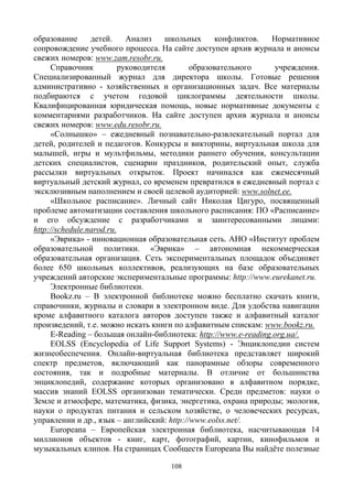 108
образование детей. Анализ школьных конфликтов. Нормативное
сопровождение учебного процесса. На сайте доступен архив журнала и анонсы
свежих номеров: www.zam.resobr.ru.
Справочник руководителя образовательного учреждения.
Специализированный журнал для директора школы. Готовые решения
административно - хозяйственных и организационных задач. Все материалы
подбираются с учетом годовой циклограммы деятельности школы.
Квалифицированная юридическая помощь, новые нормативные документы с
комментариями разработчиков. На сайте доступен архив журнала и анонсы
свежих номеров: www.edu.resobr.ru.
«Солнышко» – ежедневный познавательно-развлекательный портал для
детей, родителей и педагогов. Конкурсы и викторины, виртуальная школа для
малышей, игры и мультфильмы, методики раннего обучения, консультации
детских специалистов, сценарии праздников, родительский опыт, служба
рассылки виртуальных открыток. Проект начинался как ежемесячный
виртуальный детский журнал, со временем превратился в ежедневный портал с
эксклюзивным наполнением и своей целевой аудиторией: www.solnet.ee.
«Школьное расписание». Личный сайт Николая Цигуро, посвященный
проблеме автоматизации составления школьного расписания: ПО «Расписание»
и его обсуждение с разработчиками и заинтересованными лицами:
http://schedule.narod.ru.
«Эврика» - инновационная образовательная сеть. АНО «Институт проблем
образовательной политики. «Эврика» – автономная некоммерческая
образовательная организация. Сеть экспериментальных площадок объединяет
более 650 школьных коллективов, реализующих на базе образовательных
учреждений авторские экспериментальные программы: http://www.eurekanet.ru.
Электронные библиотеки.
Bookz.ru – В электронной библиотеке можно бесплатно скачать книги,
справочники, журналы и словари в электронном виде. Для удобства навигации
кроме алфавитного каталога авторов доступен также и алфавитный каталог
произведений, т.е. можно искать книги по алфавитным спискам: www.bookz.ru.
E-Reading – большая онлайн-библиотека: http://www.e-reading.org.ua/.
EOLSS (Encyclopedia of Life Support Systems) - Энциклопедии систем
жизнеобеспечения. Онлайн-виртуальная библиотека представляет широкий
спектр предметов, включающий как панорамные обзоры современного
состояния, так и подробные материалы. В отличие от большинства
энциклопедий, содержание которых организовано в алфавитном порядке,
массив знаний EOLSS организован тематически. Среди предметов: науки о
Земле и атмосфере, математика, физика, энергетика, охрана природы; экология,
науки о продуктах питания и сельском хозяйстве, о человеческих ресурсах,
управлении и др., язык – английский: http://www.eolss.net/.
Europeana – Европейская электронная библиотека, насчитывающая 14
миллионов объектов - книг, карт, фотографий, картин, кинофильмов и
музыкальных клипов. На страницах Сообществ Europeana Вы найдёте полезные
 