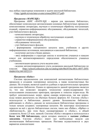 116
под любые структурные изменения и задачи школьной библиотеки.
( http://gpntb.ru/win/inter-events/crimea2004/157.pdf)
Программа «МАРК SQL»
Программа АБИС «МАРК-SQL - версия для школьных библиотек»,
обеспечивает комплексную автоматизацию основных библиотечных процессов:
комплектование литературы, научную и техническую обработку поступающих
изданий, справочно-информационное обслуживание, обслуживание читателей,
учет библиотечного фондов.
- комплектование литературы;
- научную и техническую обработку поступающих изданий;
- справочно-информационное обслуживание;
- обслуживание читателей;
- учет библиотечного фондов;
- формирование электронного каталога книг, учебников и других
информационных источников, находящихся в школьной библиотеке;
- получение доступа к базам данных;
- ввод информации о структуре школы и количестве учащихся в каждом
классе для автоматизированного определения обеспеченности учащихся
учебниками;
- автоматизация процесса учета выдачи книг;
- ведение автоматизированного учета должников школьной библиотеки по
классам. (http://school-collection.edu.ru/catalog/rubr/bbc8536a-bb3c-4857-205f-
88d86193c349/103215/).
Программа «Кабис»
Cистема предназначена для комплексной автоматизации библиотечных
процессов и создания электронных каталогов, а также полнотекстовых баз
данных. По отзывам, является одной из удобных и предпочтительных программ
для школьных библиотек. Одним из преимуществ данной программы является
то, что она позволяет внедрить технологию штрих-кодирования без
использования специальных принтеров, программ и этикеток штрих-кода. Не
требует дополнительных затрат, кроме сканера штрих-кода, так как штрих-
коды можно распечатать на обычных бумагах формата А4. Система «Кабис»
используется в библиотеках разного уровня. Большинство библиотек,
работающих в «Кабис», раньше не использовали библиотечные программы и
только начали создавать электронные каталоги. Но некоторые пользователи
перешли на неё с других библиотечных систем, таких как «Рабис», «Ирбис» и
«Библиотека-4», при этом было сконвертировано в «Кабис», в общей
сложности, более 2,5 млн. записей. Система «Кабис» внедрена и используется в
более чем 500 библиотеках, среди которых имеются и высшие учебные
заведения. Система «Кабис» имеет все необходимые модули для
автоматизации библиотечных процессов. Поставка осуществляется в двух
вариантах комплектации:
 