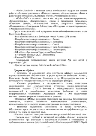 117
- «Кабис-Standard» - включает самые необходимые модули для начала
работы: «Администрирование», «Комплектование», «Каталогизация», «Заказ и
регистрация периодики», «Картотека статей», «Читательский поиск»;
- «Кабис-Full» - включает почти все модули: «Администрирование»,
«Комплектование», «Каталогизация», «Заказ и регистрация периодики»,
«Картотека статей», «Читательский поиск», «Картотека читателей»,
«Книговыдача», «Электронная библиотека», «Поддержка штрих-кодирования»,
«Электронная библиотека».
Среди пользователей этой программы много общеобразовательных школ
Республики Казахстан:
- Большинство школьных библиотек города Алматы (178 школ);
- Назарбаев интеллектуальная школа, г. Астана;
- Назарбаев интеллектуальная школа, г. Кокшетау;
- Назарбаев интеллектуальная школа, г. Семей;
- Назарбаев интеллектуальная школа, г. Усть-Каменогорск;
- Назарбаев интеллектуальная школа, г. Талдыкорган;
- ОФ «Фонд образования Нурсултана Назарбаева»;
- ГУ средняя школа № 25, г. Талдыкорган;
- Школа «КАЙНАР»;
- Специальная (коррекционная) школа интернат №2 для детей с
нарушением ОДА;
- Другие частные школы. (http://www.ks.kz/kabis2.htm).
Программа «Ирбис»
В Казахстане на сегодняшний день программа «Ирбис» используется
научно-техническими библиотеками и рядом вузовских библиотек Алматы,
Караганды, Актобе, Шымкента, Павлодара и др. Популярность системы в
библиотечном сообществе основывается на следующих факторах:
• Система разработана и поддерживается такими известными
организациями, как «Государственная публичная научно-техническая
библиотека России» (ГПНТБ России) и «Международная ассоциация
пользователей и разработчиков электронных библиотек и новых
информационных технологий» (Ассоциация ЭБНИТ). Это обеспечивает
высокие гарантии уверенного пользования и развития.
• Программа «Ирбис» позволяет реализовать все основные библиотечные
технологии, включая технологии комплектования, систематизации,
каталогизации, читательского поиска, книговыдачи и администрирования.
• Позволяет осуществить многоязычие на основе «UNICODE».
Обеспечивает средства для перевода пользовательских интерфейсов на другие
языки, в том числе на казахский язык.
• Система позволяет стать участниками корпоративной библиотечной сети.
• Система имеет удобный и наглядный интерфейс, обладает широкими
возможностями при адаптации к конкретным условиям в соответствии с
требованиями пользователя. (http://vestnik.kazntu.kz/files /newspapers/69/2174/2174.pdf)
 