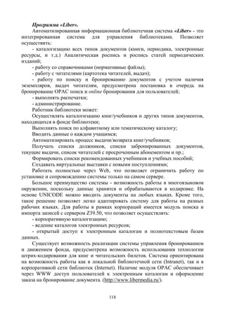 118
Программа «Liber».
Автоматизированная информационная библиотечная система «Liber» - это
интегрированная система для управления библиотеками. Позволяет
осуществить:
- каталогизацию всех типов документов (книги, периодика, электронные
ресурсы, и т.д.) Аналитическая роспись и роспись статей периодических
изданий;
- работу со справочниками (нормативные файлы);
- работу с читателями (картотека читателей, выдач);
- работу по поиску и бронированию документов с учетом наличия
экземпляров, выдач читателям, предусмотрена постановка в очередь на
бронирование OPAC поиск и online бронирования для пользователей;
- выполнять распечатки;
- администрирование.
Работник библиотеки может:
Осуществлять каталогизацию книг/учебников и других типов документов,
находящихся в фонде библиотеки;
Выполнять поиск по алфавитному или тематическому каталогу;
Вводить данные о каждом учащимся;
Автоматизировать процесс выдачи/возврата книг/учебников;
Получать списки должников, списки забронированных документов,
текущие выдачи, список читателей с просроченным абонементом и пр.;
Формировать списки рекомендованных учебников и учебных пособий;
Создавать виртуальные выставки с новыми поступлениями;
Работать полностью через Web, что позволяет ограничить работу по
установке и сопровождению системы только на самом сервере.
Большое преимущество системы - возможность работы в многоязыковом
окружении, поскольку данные хранятся и обрабатываются в кодировке. На
основе UNICODE можно вводить документы на любых языках. Кроме того,
такое решение позволяет легко адаптировать систему для работы на разных
рабочих языках. Для работы в рамках корпораций имеется модуль поиска и
импорта записей с сервером Z39.50, что позволяет осуществлять:
- корпоративную каталогизацию;
- ведение каталогов электронных ресурсов;
- открытый доступ к электронным каталогам и полнотекстовым базам
данных.
Существует возможность реализации системы управления бронированием
и движением фонда, предусмотрена возможность использования технологии
штрих-кодирования для книг и читательских билетов. Система ориентирована
на возможность работы как в локальной библиотечной сети (Intranet), так и в
корпоративной сети библиотек (Internet). Наличие модуля OPAC обеспечивает
через WWW доступ пользователей к электронным каталогам и оформление
заказа на бронирование документа. (http://www.libermedia.ru/).
 