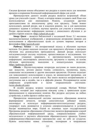 122
Сводная функция поиска объединяет все ресурсы в одном месте для экономии
времени и сохранение безопасной информационной сферы для детей.
Преимуществом данного онлайн ресурса является встроенный «План
урока для учителей» (далее – План), в котором можно создавать свой План или
воспользоваться уже имеющимися Планом, созданным другими
преподавателями по аналогичному уроку или предмету. Также можно
использовать данный ресурс, как в классном режиме, так и для выполнения
домашнего задания и готовить научные проекты для участия в олимпиадах.
Ресурс предоставляет информацию начиная с дошкольного обучения и до
уровня старших классов. (http://school.eb.co.uk).
Image Quest – является библиотекой с коллекцией более 3,1 миллиона
высококачественных изображений, с разрешенными авторскими правами для
использования в образовательных целях от лучших мировых авторов и
фотографов (http://quest.eb.com).
Pathway: Science – это интерактивный подход к обучению научным
методом. Его рамки идеально подходит для проектного обучения и программ
обучения под руководством преподавателя. Данный ресурс использует
последовательную систему подсказок, процесс-выводов и исследования, что
позволяет учащимся сравнивать и противопоставлять полученную
информацию, анализировать доказательства, аргументы и оценки, на основе
обучения критическому мышлению и концептуальным подходам.
(https://pathways.eb.com).
EBooks – Научно-популярная литература доступная по таким разделам,
как: искусство, детское раннее чтение, словесность, математика, наука,
социальные исследования и другим школьным предметам. Отлично подходит
для повседневного использования в классе, во внешкольной программе, для
домашних заданий и в летней школе. Все книги является интерактивными и
доступными как в онлайн, так и в оффлайн режиме. Поддерживается всеми
цифровыми устройствами и всеми операционными системами.
(www.ebooks.eb.com).
В онлайн ресурсы встроен электронный словарь Merriam Webster
Dictionary, который дает определение каждому слову с правильным аудио
произношением и определением понятия. Все ресурсы доступны на любых
устройствах, в любое время и любом месте.
Приоритетом национальной системы школьного образования является
формирование личности, которая самостоятельно добывает знания,
анализирует и использует информационно-интеллектуальные ресурсы,
генерирует идеи, развивается и успешно самореализовывается в условиях
быстро меняющегося мира. Одной из основных задач государственной
Программы развития образования в Казахстане является формирование единой
образовательной информационной среды, совершенствование учебно-
методического и научного обеспечения образовательного процесса. Единое
информационно-образовательное пространство само по себе не создается.
Нужны качественно новые отношения, кооперация и координация
 