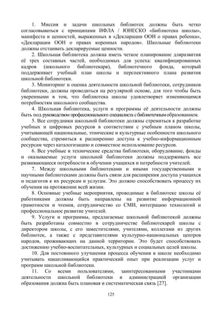 125
1. Миссия и задачи школьных библиотек должны быть четко
согласовываться с принципами ИФЛА / ЮНЕСКО «Библиотека школы»,
манифеста и ценностей, выраженных в «Декларации ООН о правах ребенка»,
«Декларации ООН о правах коренных народов». Школьные библиотеки
должны отстаивать декларируемые ценности.
2. Школьная библиотека должна иметь четкое планирование дляразвития
её трех составных частей, необходимых для успеха: квалифицированных
кадров (школьного библиотекаря), библиотечного фонда, который
поддерживает учебный план школы и перспективного плана развития
школьной библиотеки.
3. Мониторинг и оценка деятельности школьной библиотеки, сотрудников
библиотеки, должны проводиться на регулярной основе, для того чтобы быть
уверенными в том, что библиотека школы удовлетворяет изменяющимся
потребностям школьного сообщества.
4. Школьная библиотека, услуги и программы её деятельности должны
быть под руководством профессионального специалиста сбиблиотечнымобразованием.
5. Все сотрудники школьной библиотеки должны стремиться к разработке
учебных и цифровых ресурсов в соответствии с учебным планом школы,
учитывающей национальные, этнические и культурные особенности школьного
сообщества, стремиться к расширению доступа к учебно-информационным
ресурсам через каталогизацию и совместное использование ресурсов.
6. Все учебные и технические средства библиотеки, оборудование, фонды
и оказываемые услуги школьной библиотеки должны поддерживать все
развивающиеся потребности в обучении учащихся и потребности учителей.
7. Между школьными библиотеками и иными государственными и
научными библиотеками должны быть связи для расширения доступа учащихся
и педагогов к их ресурсам и услугам. Это должно способствовать процессу их
обучения на протяжении всей жизни.
8. Основные учебные мероприятия, проводимые в библиотеке школы её
работниками должны быть направлены на развитие информационной
грамотности и чтения, сотрудничество со СМИ, интеграцию технологий и
профессиональное развитие учителей.
9. Услуги и программы, предлагаемые школьной библиотекой должны
быть разработаны совместно в сотрудничестве библиотекарей школы с
директором школы, с его заместителями, учителями, коллегами из других
библиотек, а также с представителями культурно-национальных центров
народов, проживающих на данной территории. Это будет способствовать
достижению учебно-воспитательных, культурных и социальных целей школы.
10. Для постоянного улучшения процесса обучения в школе необходимо
учитывать накапливающийся практический опыт при реализации услуг и
программ школьной библиотеки.
11. Со всеми пользователями, заинтересованными участниками
деятельности школьной библиотеки и администрацией организации
образования должна быть плановая и систематическая связь [27].
 