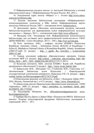 128
15 Информационные ресурсы школы: от школьной библиотеки к сетевой
образовательной среде // Информационные Ресурсы России. №2, 2012 г.
16 Электронный адрес школы «Мирас» в г. Астана http://www.miras-
astana.kz/ru/libraries.php.
17 Русская школьная библиотечная ассоциация «Информационно-
коммуникационные технологии в ШБ» infores. Информационный портал
школьных библиотек России, 2007 г. электронная почта: rusla@rusla.ru.
18 Дипломный проект «Методика использования ресурсов школьной
библиотеки-медиатеки для формирования основ информационной культуры
школьника», г. Барнаул, 2011 г., электронный адрес http://www.allbest.ru/.
19 Мальцева Е.И., Тихомирова О.И. Информационная компетентность
библиотекаря, как составная часть профессиональной компетентности. ГБОУ
ДППО ИМЦ ВО., -Санкт-Петербург, 2013 г. -104 с. http://tvov.ru/i/ma.png.
20 Респ. автоматиз. библ. - информ. система (РАБИС) Казахстана
Republican Automatic Library - Information System (RALIS) of Kazakhstan //
Gulisa K. Balabekova National Library of Kazakhstan Republic, Almaty, Kazakhstan
(2004/157.pdf) [Э. ресурс]. - http: // gpntb. Ru /win/inter - events/crimea
2004/157.pdf.
21 Единая коллекция цифровых образовательных программ. Единая
коллекция ЦОР [Э. ресурс]. http://school - collection. edu.ru/catalog /rubr/ bbc
8536a - bb3c – 4857 - 205f - 88d86193c349/103215/ (25.11.2011).
22 Казахская автоматиз. библ. система КАБИС// Kazak soft. Разработка
программного обеспечения [Э. ресурс]. - http: / /www. ks.kz/ kabis2. htm.
23 Баймульдин М.К., Абилдаева Г.Б., Сгатбекова М.К., Смагулова А.С.
Автоматизация библиотеки вузов Казахстана // Карагандинский
государственный технический университет, Караганда, Р.К. [Э. ресурс]. - http://
vestnik. kazntu. kz/files/newspapers/69/2174/2174.pdf.
24 Комплексные решения для библиотек «Liber» // Компания Либер 1993 -
2016. Москва, Ленинский пр-т, д.4 [Э. ресурс] . - http:// www. libermedia.ru/.
25 «Наша новая школа» Национальная образовательная инициатива // ООО
«Хронобус», 2008 [Э. ресурс]. - http:// chronobus. ru /normbase/ detail. php?
ELEMENT_ID=1772562.
26 Encyclopedia Britannica Inc., office@knowledgepartners.kz; www.
knowledgepartners.kz.
27 Барбара Шульц-Джонс и Дайан Оберг «Руководство ИФЛА. Библиотека
школы». Издание международной федерации библиотечных ассоциаций и
учреждений. 2015 г. – 69 с.
 