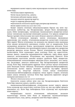 24
•оқырманға қызмет көрсету және оқушылардың ғылыми-зерттеу жобасына
көмек беру;
•кітапхана қорын жарнамалау;
•кітап оқуды насихаттау, дамыту;
•кітапхана сайтымен жұмыс жасау;
•мәдени көпшілік жұмыстар жүргізу;
•түрлі іс-шаралар ұйымдастыру;
•мектепішілік өткізілетін жұмыстарға материалдар жинақтау;
•кітап қорын есепке алу алуы тиіс [12].
Қазіргі заманғы кітапхана пайдаланушыларына барлық оқу және оқу-
әдістемелік әдебиеттер, оқу бағдарламалары, әртүрлі баспа шығармалары,
аудио, бейне материалдары, электрондық тасымалдағышта ақпараттар (сонын
ішінде электрондық оқулықтар) кешендерін ұсынады. Сол арқылы ақпараттың
барлық түрлерін тиімді қолдану мен сыни ойлауын дамытуға себептеседі.
Мектеп кітапханасын жаңғырту мектеп кітапханасы функциясын
күрделендіру мен кеңейту, кітапханалық-ақпараттық қызметтерін өзгертумен
бірге жүреді. Мектеп кітапханасы тек ағымдағы оқу процесін және оқушының
кітап оқуына жетекшілігін қамтамасыз етпейді, енді ол жаңартылған білім
мазмұнының ресурстық базасы, мұғалімдердің ақпараттық орталығы болып
табылады. Кітапханашы пән мұғалімдерінің күрделі сауалдары мен ақпараттық
ресурстар арасында делдал болады. Мектеп кітапханашысы өзінің барлық
қызметтерінде білім алушыларға үнемі өздігінше білім алу қажеттілігіне,
қиялын дамыту, азаматтық жауапкершілігіне тәрбиелеп, терең оймен оқуын
дамытуға дағдыландырады. Кітапханашы мен мұғалімнің бірлестігі білім
алушылардың сауаттылық деңгейін көтеруге мүмкіндік беріп, ақпараттық-
коммуникациялық технологияларын пайдалана білуге дағдылану, есте сақтау,
оқу дағдыларын, дамытуға көмектеседі. Оқу бағдарламаларына ақпараттық
қолдау білім беру мекемелерінің құрамдас бөлігі ретінде мектеп кітапханасы
үшін басымдық болып табылады. Кітапханаға ақпараттық-библиографиялық,
кітапханалық қызмет көрсету жолымен мектептің оқу-тәрбие процесін
қамтамасыз ету міндеттері қойылған. Сонын ішінде кітапхананың
анықтамалық-библиографиялық аппаратын тиімді жүргізе отырып, кітапхана
қорын сапалы жинақтау негізінде білім беру процесінің вариативті әртүрлі
мазмұнын қамтамасыз ету т.б.
Мектеп кітапханасының негізгі міндеттері:
•мектептің алдына қойған және оны оқу бағдарламаларына бекітілген
білім беру мақсатын дамыту, нығайту, қолдау;
•анықтамалық-библиографиялық, кітапханалық қызмет көрсету арқылы
білім алушылар мен педагогтерге өздігінен білім алу мен оқу-тәрбие процесін
қамтамасыз ету. Білім беру жобаларында білім алушылар мен оқушыларға
көмек көрсету;
•оқырмандарға тәуелсіз кітапханалық пайдаланушы дағдысын
қалыптастыру: кітапты және басқа да ақпараттық тасымалдағыштарды
пайдалана білуге, іздеу, іріктеу, ақпаратқа сыни баға беруге үйрету;
 