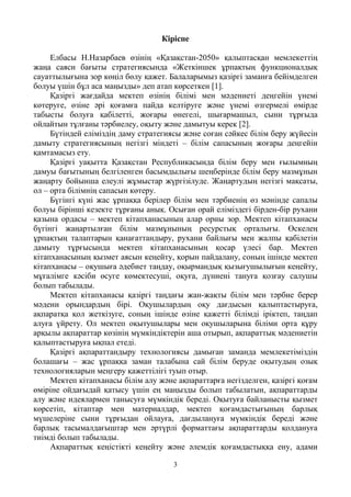 3
Кіріспе
Елбасы Н.Назарбаев өзінің «Қазақстан-2050» қалыптасқан мемлекеттің
жаңа саяси бағыты стратегиясында «Жеткіншек ұрпақтың функционалдық
сауаттылығына зор көңіл бөлу қажет. Балаларымыз қазіргі заманға бейімделген
болуы үшін бұл аса маңызды» деп атап көрсеткен [1].
Қазіргі жағдайда мектеп өзінің білімі мен мәдениеті деңгейін үнемі
көтеруге, өзіне әрі қоғамға пайда келтіруге және үнемі өзгермелі өмірде
табысты болуға қабілетті, жоғары өнегелі, шығармашыл, сыни тұрғыда
ойлайтын тұлғаны тәрбиелеу, оқыту және дамытуы керек [2].
Бүтіндей еліміздің даму стратегиясы және соған сәйкес білім беру жүйесін
дамыту стратегиясының негізгі міндеті – білім сапасының жоғары деңгейін
қамтамасыз ету.
Қазіргі уақытта Қазақстан Республикасында білім беру мен ғылымның
дамуы бағытының белгіленген басымдылығы шеңберінде білім беру мазмұнын
жаңарту бойынша елеулі жұмыстар жүргізілуде. Жаңартудың негізгі мақсаты,
ол – орта білімнің сапасын көтеру.
Бүгінгі күні жас ұрпаққа берілер білім мен тәрбиенің өз мәнінде сапалы
болуы бірінші кезекте тұрғаны анық. Осыған орай еліміздегі бірден-бір рухани
қазына ордасы – мектеп кітапханасының алар орны зор. Мектеп кітапханасы
бүгінгі жаңартылған білім мазмұнының ресурстық орталығы. Өскелең
ұрпақтың талаптарын қанағаттандыру, рухани байлығы мен жалпы қабілетін
дамыту тұрғысында мектеп кітапханасының қосар үлесі бар. Мектеп
кітапханасының қызмет аясын кеңейту, қорын пайдалану, соның ішінде мектеп
кітапханасы – оқушыға әдебиет таңдау, оқырмандық қызығушылығын кеңейту,
мұғалімге кәсіби өсуге көмектесуші, оқуға, дүниені тануға қозғау салушы
болып табылады.
Мектеп кітапханасы қазіргі таңдағы жан-жақты білім мен тәрбие берер
мәдени орындардың бірі. Оқушылардың оқу дағдысын қалыптастыруға,
ақпаратқа қол жеткізуге, соның ішінде өзіне қажетті білімді іріктеп, таңдап
алуға үйрету. Ол мектеп оқытушылары мен оқушыларына біліми орта құру
арқылы ақпараттар көзінің мүмкіндіктерін аша отырып, ақпараттық мәдениетін
қалыптастыруға ықпал етеді.
Қазіргі ақпараттандыру технологиясы дамыған заманда мемлекетіміздің
болашағы – жас ұрпаққа заман талабына сай білім беруде оқытудың озық
технологияларын меңгеру қажеттілігі туып отыр.
Мектеп кітапханасы білім алу және ақпараттарға негізделген, қазіргі қоғам
өміріне ойдағыдай қатысу үшін ең маңызды болып табылатын, ақпараттарды
алу және идеялармен танысуға мүмкіндік береді. Оқытуға байланысты қызмет
көрсетіп, кітаптар мен материалдар, мектеп қоғамдастығының барлық
мүшелеріне сыни тұрғыдан ойлауға, дағдылануға мүмкіндік береді және
барлық тасымалдағыштар мен әртүрлі форматтағы ақпараттарды қолдануға
тиімді болып табылады.
Ақпараттық кеңістікті кеңейту және әлемдік қоғамдастыққа ену, адами
 