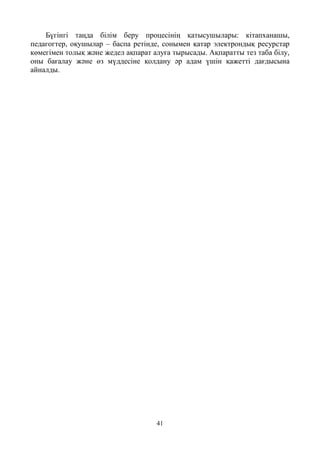 41
Бүгінгі таңда білім беру процесінің қатысушылары: кітапханашы,
педагогтер, оқушылар – баспа ретінде, сонымен қатар электрондық ресурстар
көмегімен толық және жедел ақпарат алуға тырысады. Ақпаратты тез таба білу,
оны бағалау және өз мүддесіне қолдану әр адам үшін қажетті дағдысына
айналды.
 