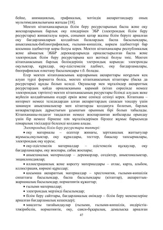 47
бейне, анимациялық, графикалық, мәтіндік ақпараттандыру оның
мультимедиялылығына жатады [18].
Мектеп кітапханаларында білім беру ресурстарының баспа және оқу
жоспарларының барлық оқу пәндерінен ЭБР (электрондық білім беру
ресурстары) жинақталуы керек, сонымен қатар жалпы білім беруге арналған
оқу бағдарламаларын қолдайтын балалардың баспа басылымдары,
анықтамалық-библиографиялық, ғылыми-көпшілік, көркем әдебиеттері бар
қосымша әдебиеттер қоры болуы керек. Мектеп кітапханалары республикалық
және аймақтық ЭББР дерекқорларында орналастырылған баспа және
электрондық білім беру ресурстарына қол жетімді болуы тиіс. Мектеп
кітапханасының барлық бөлімдерінің элетрондық қорында: электронды
оқулықтар, құралдар, оқу-әдістемелік әдебиет, оқу бағдарламалары,
биографиялық өлкетану басылымдары т.б. болады.
Егер мектеп кітапханасының қорларының ақпараттары неғұрлым кең
алуан түрлі форматта болса, мектеп кітапханасының кітаптары (басқа да
ресурстары) құнды болып келеді. Оқушылар мен мұғалімдер ақпараттық
ресурстардың қайда орналасқанына қарамай (кітап сөресінде немесе
электрондық тәртіпте) мектеп кітапханасының ресурстары білімді алудың жеке
жүйесін қолдайтынына өздері еркін және сенімді сезінуі керек. Кітапхана –
интернет немесе теледидардан алған ақпараттардың сапасын тексеру үшін
заманауи анықтамалықтар мен кітаптарды қолдануға болатын, барлық
көзқарастардың дұрыстығын ұсынатын орынның бірі болып табылады.
Кітапханашы-педагог таңдалған немесе жоспарланған жобаларды орындау
үшін бір немесе бірнеше пән мұғалімдерімен бірлесе жұмыс барысында
пәнаралық тәсілдерді белсенді қолдана алады.
Электрондық білім беру ресурстары типтері:
• оқу материалы – есептер жинағы, зертханалық жаттығулар
жұмысы,оқулықтар, оқу құралдары, тесттер, бақылау тапсырмалары,
электрондық оқу курсы;
• оқу-әдістемелік материалдар – әдістемелік нұсқаулар, оқу
бағдарламалары, оқу жоспары, сабақ жоспары;
• анықтамалық материалдар – дерекқорлар, сөздіктер, анықтамалықтар,
энциклопедиялар;
• иллюстрациялық және көрсету материалдары – атлас, карта, альбом,
иллюстрация, көрнекі құралдар;
• қосымша ақпараттық материалдар – хрестоматия, ғылыми-көпшілік
сипаттағы басылымдар, баспа басылымдары (кітаптар), ақпараттық-
жарнамалық басылымдар; нормативтік құжаттар;
• ғылыми материалдар;
• электрондық мерзімді басылымдар;
• білім беру сайттары, бағдарламалық өнімдер – білім беру мекемелеріне
арналған бағдарламалық кешендер);
• мақсатты тағайындаулар (ғылыми, ғылыми-көпшілік, өндірістік-
тәжірибелік, нормативтік, оқу, саяси-бұқаралық, демалысқа арналған
 