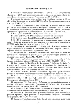 62
Пайдаланылған әдебиеттер тізімі
1 Қазақстан Республикасы Президенті – Елбасы Н.Ә. Назарбаевтың
«Қазақстан – 2050» стратегиясы қалыптасқан мемлекеттің жаңа саяси бағыты»
атты Қазақстан халқына жолдауы. -Астана, Ақорда. 14. 12. 2012 ж.
2 Мемлекеттік жалпыға міндетті бастауыш білім беру стандарты. Жоба.
«Назарбаев Зияткерлік мектептері» ДББҰ Білім беру бағдарламалары орталығы
– Астана, 2014 г. – 30 с.
3 «Типовые и примерные штаты библиотек. Аттестация руководящих
работников и специалистов библиотек. Внедрение стандартов систесы СИБИД
в библиотеке: методические рекомендаций в помощь работе библиотек
организаций образования РК» / составитель: А.С. Аманова. -Алматы, 2011.
4 Руководство ИФЛА/ЮНЕСКО для школьных библиотек.
5 Манифест ИФЛА/ЮНЕСКО касающийся школьной библиотеки.
6 ҚР «Білім туралы» Заңы 2015 жылғы 24 қарашадағы № 398-V.
7 2012-2016 жылдарға оқушылардың функционалдық сауаттылығын
дамыту бойынша Ұлттық іс-қозғалыс жоспары 2012 жылдың 25 маусымдағы
№832 ҚР Үкіметінің Қаулысы. -Астана, 2012. – 19 б.
8 Пушкова С.В., Золотова Н.Ю., Степачев Л.М. «Школьные библиотеки
мира: современное состояние и тенденции развития», сборник. -Москва,
«Русская школьная библиотечная ассоциация». 2009.
9 Ястребцева Е.Н. Школьный библиотечный медиацентр: от идеи до
воплощения: Методические рекомендаций для библиотекарей, учителей и
администрации школ. -Москва: МО РФ, 2001. – 128 с.
10 Мектепке дейінгі және жалпы орта, техникалық және кәсіптік білім
берудің негізгі көрсеткіштер. 2015 жыл. -Астана: «АТО» АҚ, 2015. – 85 б.
11 Құлтуманова А., Ноғайбаева Г., Кусиденова Г., Қабатова Б., Бекіш Р.,
Қаражанова Д., Алина А., Оспанова Қ., Құлназарова М., Ибраимова Э.
Қазақстан Республикасы білім беру жүйесінің жағдайы мен дамуы туралы
ұлттық баяндама, 2014 жыл. – Астана: ҰБСБО, 2014. - 292 б.
12 «Қазіргі заманғы мектеп кітапханасы жұмысын ұйымдастыру»
Назарбаев Зияткерлік мектептері кітапханалар тәжірибесінен. nis.edu.kz /kz/.
13 Зуева Е.М. Направления инновационного развития школьных
библиотек НМО ГНПБ им. К.Д. Ушинского. Материал подготовлен к
Конференции библиотек. г. Анапа, 2005 г.
14 Мендекеева Г.К. Деятельность библиотек организаций образования в
условиях обновления содержания образования. КГУ «Областная специальная
(коррекционная) школа-интернат» г. Петропавловск.
15 Дроздова И.Н. Работа школьной библиотеки в условиях обновления
содержания работы в образовании, школа-гимназия, г. Лисаковск, 2014.
16 Искакова В. Образовательные функции библиотеки. «Роль библиотек в
учебном процессе, пути развития и направления» материалы областной
конференции ЗКГУ им. М. Утемисова.
17 Қазақстан Республикасында білім беруді және ғылымды дамытудың
 