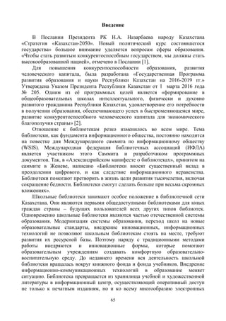 65
Введение
В Послании Президента РК Н.А. Назарбаева народу Казахстана
«Стратегия «Казахстан-2050». Новый политический курс состоявшегося
государства» большое внимание уделяется вопросам сферы образования.
«Чтобы стать развитым конкурентоспособным государством, мы должны стать
высокообразованной нацией», отмечено в Послании [1].
Для повышения конкурентоспособности образования, развития
человеческого капитала, была разработана «Государственная Программа
развития образования и науки Республики Казахстан на 2016-2019 гг.»
Утверждена Указом Президента Республики Казахстан от 1 марта 2016 года
№ 205. Одним из её программных целей является «формирование в
общеобразовательных школах интеллектуального, физически и духовно
развитого гражданина Республики Казахстан, удовлетворение его потребности
в получении образования, обеспечивающего успех в быстроменяющемся мире,
развитие конкурентоспособного человеческого капитала для экономического
благополучия страны» [2].
Отношение к библиотекам резко изменилось во всем мире. Тема
библиотеки, как фундамента информационного общества, постоянно находится
на повестке дня Международного саммита по информационному обществу
(WSIS). Международная федерация библиотечных ассоциаций (ИФЛА)
является участником этого Саммита и разработчиком программных
документов. Так, в «Александрийском манифесте о библиотеках», принятом на
саммите в Женеве, написано «Библиотеки вносят существенный вклад в
преодолении цифрового, и как следствие информационного неравенства.
Библиотеки помогают претворить в жизнь цели развития тысячелетия, включая
сокращение бедности. Библиотеки смогут сделать больше при весьма скромных
вложениях».
Школьные библиотеки занимают особое положение в библиотечной сети
Казахстана. Они являются первыми общедоступными библиотеками для юных
граждан страны – будущих пользователей всех других типов библиотек.
Одновременно школьные библиотеки являются частью отечественной системы
образования. Модернизация системы образования, переход школ на новые
образовательные стандарты, внедрение инновационных, информационных
технологий не позволяют школьным библиотекам стоять на месте, требуют
развития их ресурсной базы. Поэтому наряду с традиционными методами
работы внедряются и инновационные формы, которые помогают
образовательным учреждениям создавать комфортную образовательно-
воспитательную среду. До недавнего времени вся деятельность школьной
библиотеки вращалась вокруг книжного фонда и фонда учебников. Внедрение
информационно-коммуникационных технологий в образование меняет
ситуацию. Библиотека превращается из хранилища учебной и художественной
литературы в информационный центр, осуществляющий оперативный доступ
не только к печатным изданиям, но и ко всему многообразию электронных
 