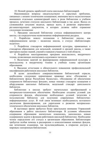 77
10. Низкий уровень заработной платы школьных библиотекарей.
Накопившиеся вопросы свидетельствуют о серьезных проблемах,
связанных с низким техническим оснащением, имеющим место недостаточным
вниманием отдельных администраций школ к роли библиотеки в учебном
процессе, нечетким статусом школьного библиотекаря и так далее. Выход из
сложившейся ситуации видится, прежде всего, в развитии нормативно-
регламентирующих документов, в которых должны найти отражение
следующие положения:
1. Придание школьной библиотеке статуса информационного центра
школы, где сосредоточены всевозможные информационные ресурсы.
2. Разработка нового положения о библиотеке школы, как
информационном центре - медиатеке школы, о статусе «Библиотекаря-
педагога».
3. Разработка стандартов информационной культуры, привязанных к
стандартам образования для начальной, основной и средней школы, а также
критериев оценки знаний, умений и навыков учащихся в этой области.
4. Разработка многоуровневых программ внеклассного, внеурочного
чтения, позволяющих воспитывать вдумчивого читателя.
5. Включение занятий по формированию информационной культуры и
внеклассному и внеурочному чтению в учебные планы организации
образования.
6. Введение аттестации и обязательного повышения профессиональной
квалификации работников школьных библиотек.
В целях дальнейшего совершенствования библиотечной отрасли,
необходимы следующие нормативные правовые акты: «Положение о
библиотечном фонде Республики Казахстан», «Положение об обеспечении
сохранности библиотечных фондов», новые типовые стандарты оснащения и
оборудования школьных библиотек, модельный стандарт деятельности
библиотек.
Библиотеки в школах требуют значительных преобразований в
материально-техническом обеспечении. Необходимо создание условий для
сохранности фондов, обеспечение необходимых условий читателям и
пользователям библиотек для получения современных библиотечно-
информационных услуг. В этой связи возникает необходимость поэтапного
увеличения финансирования, для укрепления и развития материально-
технического обеспечения школьных библиотек.
В настоящее время требуется более пристальное внимание Управлений
образования к работе школьного библиотекаря. В условиях обновления
содержания образования значительно изменились, наполнились новым
содержанием задачи и функции работников школьной библиотеки. Необходимо
четкое определение его статуса в организации образования. Библиотекарю
требуется особая помощь в расширении и комплектовании книжных фондов,
как печатными изданиями, так мультимедийными, в открытии доступа к
мировым электронным библиотекам.
 