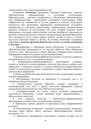 84
странах Европы достаточно разнообразны [10].
Основными базисными функциями школьной библиотеки являются
образовательная, информационная и культурная составляющие.
Образовательная – призвана поддерживать и обеспечивать образовательные
цели. Информационная – предоставляет возможность использования любой
информации вне зависимости от её вида, формата и носителя. Культурная,
реализуется при организации мероприятий, воспитывающих культурное,
национальное и социальное самосознание, содействующие эмоциональному
развитию учащихся. В наступившем XXI веке, который называют веком
образования и культуры, первостепенное значение приобретает ориентация на
развитие личности растущего человека и воспитательные функции библиотеки.
Она заключается в том, чтобы привить любовь ученика к книге, к чтению,
используя различные формы и методы. В условиях обновления содержания
образования, базисные функции библиотеки приобретают особое содержание
и значение.
1. Формирование и обновление фонда библиотеки в соответствии с
образовательными программами и его научная обработка. Фонд библиотеки
состоит из книг, периодических изданий, брошюр, нетрадиционных носителей
информации и является по своему составу универсальным.
2. Ведение справочно-библиографического аппарата: каталогов и картотек,
как традиционных, так и в электронном варианте.
3. Информационно-библиографическое обслуживание учащихся,
педагогов, родителей, консультирование читателей при поиске и выборе книг,
проведение с учащимися занятий по основам библиотечно-информационных
знаний, по воспитанию культуры и творческому чтению, привитие навыков и
умения поиска информации.
4. Школьная библиотека при необходимости может удовлетворять запросы
жителей микрорайона.
5. Обслуживание читателей на абонементе, в читальном зале и по
межбиблиотечному абонементу.
6. Осуществление научной обработки изданий, суммарный и
индивидуальный учет книг и других носителей информации. Ведение
необходимой документации по учету библиотечного фонда.
7. Совершенствование на основе анализа основных направлений
деятельности библиотеки с целью внедрения новых информационных и
библиотечных технологий.
8. Учет запросов читателей в библиотечно-информационном
обслуживании в соответствии с установленным порядком.
9. Проведение занятий, кружков по пропаганде основ информационной
культуры.
10. Популяризация литературы с помощью индивидуальных, групповых,
массовых форм работы (бесед, выставок, библиографических обзоров,
викторин и т.д.).
11. Повышение квалификации сотрудников, создание условий для их
 