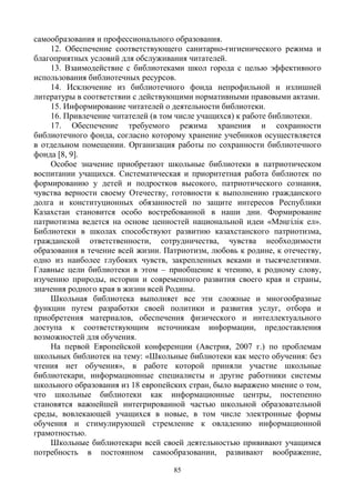 85
самообразования и профессионального образования.
12. Обеспечение соответствующего санитарно-гигиенического режима и
благоприятных условий для обслуживания читателей.
13. Взаимодействие с библиотеками школ города с целью эффективного
использования библиотечных ресурсов.
14. Исключение из библиотечного фонда непрофильной и излишней
литературы в соответствии с действующими нормативными правовыми актами.
15. Информирование читателей о деятельности библиотеки.
16. Привлечение читателей (в том числе учащихся) к работе библиотеки.
17. Обеспечение требуемого режима хранения и сохранности
библиотечного фонда, согласно которому хранение учебников осуществляется
в отдельном помещении. Организация работы по сохранности библиотечного
фонда [8, 9].
Особое значение приобретают школьные библиотеки в патриотическом
воспитании учащихся. Систематическая и приоритетная работа библиотек по
формированию у детей и подростков высокого, патриотического сознания,
чувства верности своему Отечеству, готовности к выполнению гражданского
долга и конституционных обязанностей по защите интересов Республики
Казахстан становится особо востребованной в наши дни. Формирование
патриотизма ведется на основе ценностей национальной идеи «Мәңгілік ел».
Библиотеки в школах способствуют развитию казахстанского патриотизма,
гражданской ответственности, сотрудничества, чувства необходимости
образования в течение всей жизни. Патриотизм, любовь к родине, к отечеству,
одно из наиболее глубоких чувств, закрепленных веками и тысячелетиями.
Главные цели библиотеки в этом – приобщение к чтению, к родному слову,
изучению природы, истории и современного развития своего края и страны,
значения родного края в жизни всей Родины.
Школьная библиотека выполняет все эти сложные и многообразные
функции путем разработки своей политики и развития услуг, отбора и
приобретения материалов, обеспечения физического и интеллектуального
доступа к соответствующим источникам информации, предоставления
возможностей для обучения.
На первой Европейской конференции (Австрия, 2007 г.) по проблемам
школьных библиотек на тему: «Школьные библиотеки как место обучения: без
чтения нет обучения», в работе которой приняли участие школьные
библиотекари, информационные специалисты и другие работники системы
школьного образования из 18 европейских стран, было выражено мнение о том,
что школьные библиотеки как информационные центры, постепенно
становятся важнейшей интегрированной частью школьной образовательной
среды, вовлекающей учащихся в новые, в том числе электронные формы
обучения и стимулирующей стремление к овладению информационной
грамотностью.
Школьные библиотекари всей своей деятельностью прививают учащимся
потребность в постоянном самообразовании, развивают воображение,
 