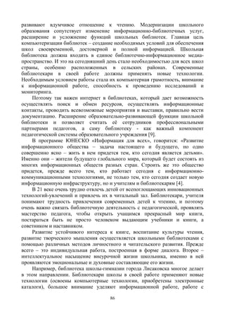 86
развивают вдумчивое отношение к чтению. Модернизации школьного
образования сопутствует изменение информационно-библиотечных услуг,
расширение и усложнение функций школьных библиотек. Главная цель
компьютеризации библиотек – создание необходимых условий для обеспечения
школ своевременной, достоверной и полной информацией. Школьная
библиотека должна входить в единое библиотечно-информационное медиа-
пространство. И это на сегодняшний день стало необходимостью для всех школ
страны, особенно расположенных в сельских районах. Современные
библиотекари в своей работе должны применять новые технологии.
Необходимым условием работы стала их компьютерная грамотность, внимание
к информационной работе, способность к проведению исследований и
мониторинга.
Поэтому так важен интернет в библиотеках, который дает возможность
осуществлять поиск и обмен ресурсов, осуществлять информационные
контакты, проводить всевозможные мероприятия и выставки, правильно вести
документацию. Расширение образовательно-развивающей функции школьной
библиотеки и позволяет считать её сотрудников профессиональными
партнерами педагогов, а саму библиотеку - как важный компонент
педагогической системы образовательного учреждения [9].
В программе ЮНЕСКО «Информация для всех», говорится: «Развитие
информационного общества – задача настоящего и будущего, но одно
совершенно ясно – жить в нем придется тем, кто сегодня является детьми».
Именно они – жители будущего глобального мира, который будет состоять из
многих информационных обществ разных стран. Строить же это общество
придется, прежде всего тем, кто работает сегодня с информационно-
коммуникационными технологиями, не только тем, кто сегодня создает новую
информационную инфраструктуру, но и учителям и библиотекарям [4].
В 21 веке очень трудно отвлечь детей от всепоглощающих инновационных
технологий-увлечений и привлечь их в читальный зал. Библиотекари, учителя
понимают трудность привлечения современных детей к чтению, и поэтому
очень важно связать библиотечную деятельность с педагогической, проявлять
мастерство педагога, чтобы открыть учащимся прекрасный мир книги,
постараться быть не просто человеком выдающим учебники и книги, а
советником и наставником.
Развитие устойчивого интереса к книге, воспитание культуры чтения,
развитие творческого мышления осуществляется школьными библиотеками с
помощью различных методов личностного и читательского развития. Прежде
всего – это индивидуальная работа, построенная в форме диалога. Второе –
интеллектуальное насыщение внеурочной жизни школьника, именно в ней
проявляются эмоциональные и духовные составляющие его жизни.
Например, библиотека школы-гимназии города Лисаковска многое делает
в этом направлении. Библиотекари школы в своей работе применяют новые
технологии (освоены компьютерные технологии, приобретены электронные
каталоги), большое внимание уделяют информационной работе, работе с
 