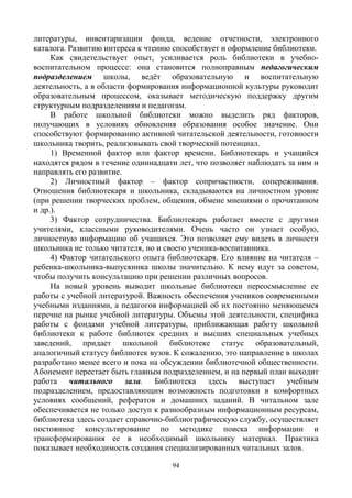 94
литературы, инвентаризации фонда, ведение отчетности, электронного
каталога. Развитию интереса к чтению способствует и оформление библиотеки.
Как свидетельствует опыт, усиливается роль библиотеки в учебно-
воспитательном процессе: она становится полноправным педагогическим
подразделением школы, ведёт образовательную и воспитательную
деятельность, а в области формирования информационной культуры руководит
образовательным процессом, оказывает методическую поддержку другим
структурным подразделениям и педагогам.
В работе школьной библиотеки можно выделить ряд факторов,
получающих в условиях обновления образования особое значение. Они
способствуют формированию активной читательской деятельности, готовности
школьника творить, реализовывать свой творческий потенциал.
1) Временной фактор или фактор времени. Библиотекарь и учащийся
находятся рядом в течение одиннадцати лет, что позволяет наблюдать за ним и
направлять его развитие.
2) Личностный фактор – фактор сопричастности, сопереживания.
Отношения библиотекаря и школьника, складываются на личностном уровне
(при решении творческих проблем, общении, обмене мнениями о прочитанном
и др.).
3) Фактор сотрудничества. Библиотекарь работает вместе с другими
учителями, классными руководителями. Очень часто он узнает особую,
личностную информацию об учащихся. Это позволяет ему видеть в личности
школьника не только читателя, но и своего ученика-воспитанника.
4) Фактор читательского опыта библиотекаря. Его влияние на читателя –
ребенка-школьника-выпускника школы значительно. К нему идут за советом,
чтобы получить консультацию при решении различных вопросов.
На новый уровень выводит школьные библиотеки переосмысление ее
работы с учебной литературой. Важность обеспечения учеников современными
учебными изданиями, а педагогов информацией об их постоянно меняющемся
перечне на рынке учебной литературы. Объемы этой деятельности, специфика
работы с фондами учебной литературы, приближающая работу школьной
библиотеки к работе библиотек средних и высших специальных учебных
заведений, придает школьной библиотеке статус образовательный,
аналогичный статусу библиотек вузов. К сожалению, это направление в школах
разработано менее всего и пока на обсуждении библиотечной общественности.
Абонемент перестает быть главным подразделением, и на первый план выходит
работа читального зала. Библиотека здесь выступает учебным
подразделением, предоставляющим возможность подготовки в комфортных
условиях сообщений, рефератов и домашних заданий. В читальном зале
обеспечивается не только доступ к разнообразным информационным ресурсам,
библиотека здесь создает справочно-библиографическую службу, осуществляет
постоянное консультирование по методике поиска информации и
трансформирования ее в необходимый школьнику материал. Практика
показывает необходимость создания специализированных читальных залов.
 