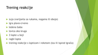 Trening reakcije
 zuja (varijanta sa rukama, nogama ili oboje)
 igra plavo-crveno
 ledena baba
 lovica oko kruga
 3 lopte u boji
 ragbi lopta
 trening reakcije s lopticom i reketom (iza ili ispred igrača)
 