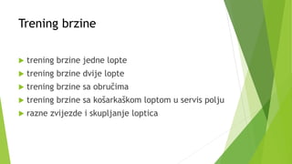 Trening brzine
 trening brzine jedne lopte
 trening brzine dvije lopte
 trening brzine sa obručima
 trening brzine sa košarkaškom loptom u servis polju
 razne zvijezde i skupljanje loptica
 