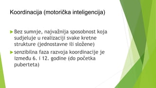 Koordinacija (motorička inteligencija)
 Bez sumnje, najvažnija sposobnost koja
sudjeluje u realizaciji svake kretne
strukture (jednostavne ili složene)
 senzibilna faza razvoja koordinacije je
između 6. i 12. godine (do početka
puberteta)
 